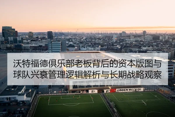 wo-te-fu-de-ju-le-bu-lao-ban-bei-hou-de-zi-ben-ban-tu-yu-qiu-dui-xing-shuai-guan-li-luo-ji-jie-xi-yu-chang-qi-zhan-lve-2-345.jpg