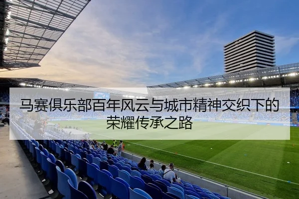 马赛俱乐部百年风云与城市精神交织下的荣耀传承之路