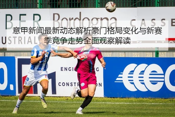 意甲新闻最新动态解析豪门格局变化与新赛季竞争走势全面观察解读