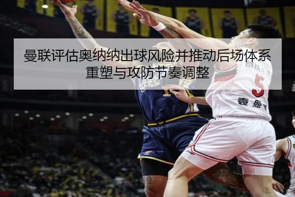 曼联评估奥纳纳出球风险并推动后场体系重塑与攻防节奏调整
